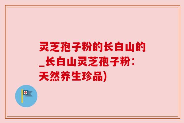 灵芝孢子粉的长白山的_长白山灵芝孢子粉：天然养生珍品)