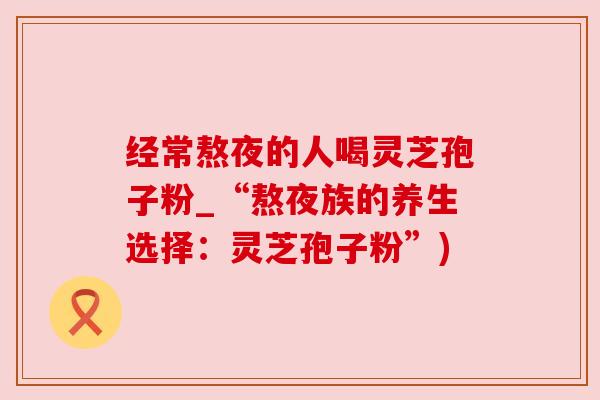 经常熬夜的人喝灵芝孢子粉_“熬夜族的养生选择:灵芝孢子粉”)