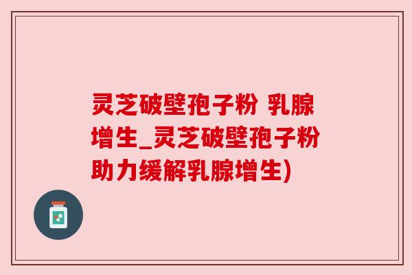灵芝破壁孢子粉 乳腺增生_灵芝破壁孢子粉助力缓解乳腺增生)