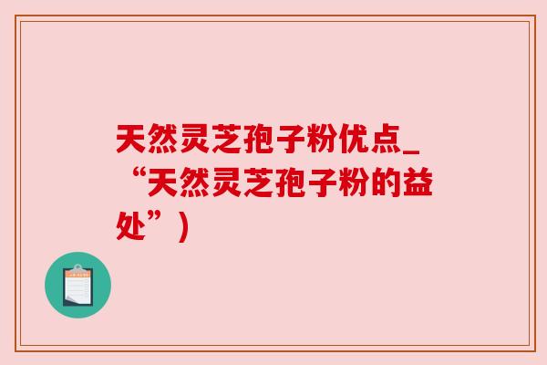 天然灵芝孢子粉优点_“天然灵芝孢子粉的益处”)