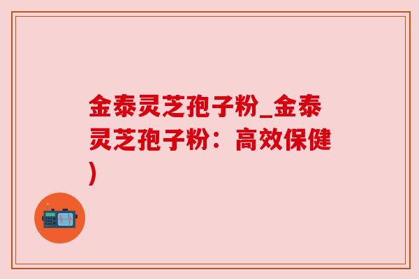 金泰灵芝孢子粉_金泰灵芝孢子粉：高效保健)