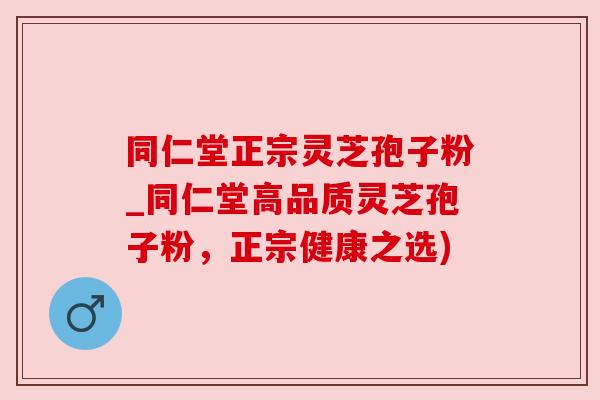 同仁堂正宗灵芝孢子粉_同仁堂高品质灵芝孢子粉,正宗健康之选)