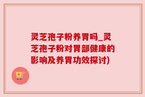 灵芝孢子粉养胃吗_灵芝孢子粉对胃部健康的影响及养胃功效探讨)