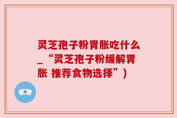 灵芝孢子粉胃胀吃什么_“灵芝孢子粉缓解胃胀 推荐食物选择”)