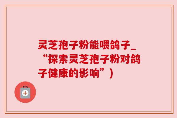 灵芝孢子粉能喂鸽子_“探索灵芝孢子粉对鸽子健康的影响”)