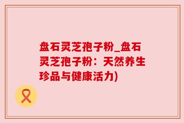 盘石灵芝孢子粉_盘石灵芝孢子粉：天然养生珍品与健康活力)