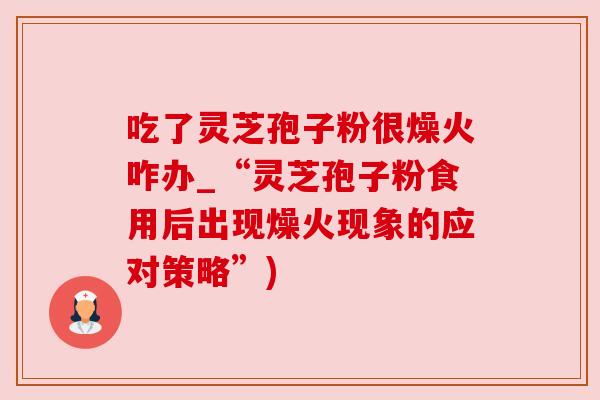 吃了灵芝孢子粉很燥火咋办_“灵芝孢子粉食用后出现燥火现象的应对策略”)