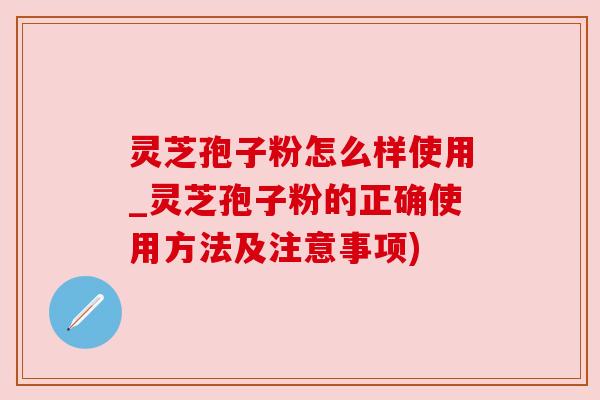 灵芝孢子粉怎么样使用_灵芝孢子粉的正确使用方法及注意事项)