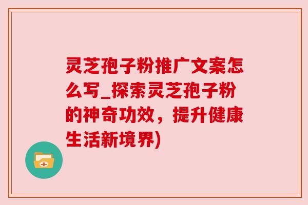 灵芝孢子粉推广文案怎么写_探索灵芝孢子粉的神奇功效,提升健康生活新境界)
