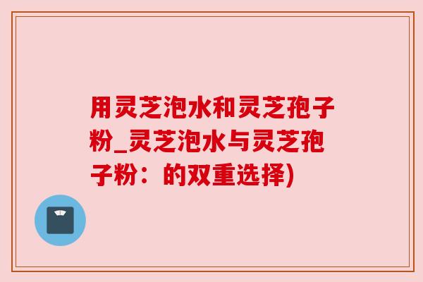 用灵芝泡水和灵芝孢子粉_灵芝泡水与灵芝孢子粉:的双重选择)