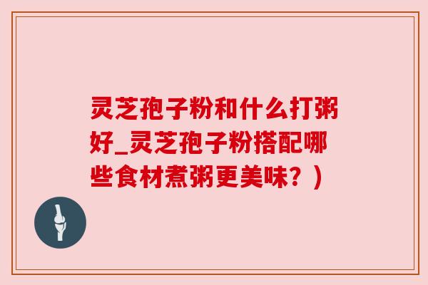 灵芝孢子粉和什么打粥好_灵芝孢子粉搭配哪些食材煮粥更美味?)