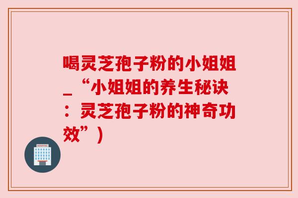 喝灵芝孢子粉的小姐姐_“小姐姐的养生秘诀：灵芝孢子粉的神奇功效”)