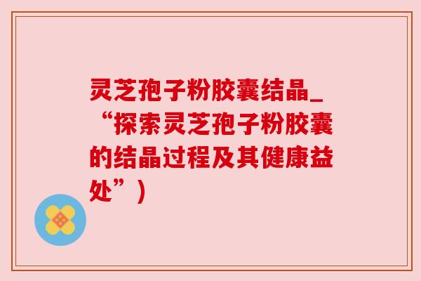 灵芝孢子粉胶囊结晶_“探索灵芝孢子粉胶囊的结晶过程及其健康益处”)