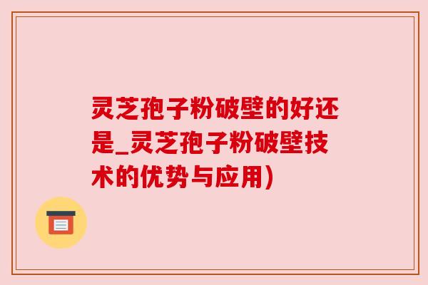 灵芝孢子粉破壁的好还是_灵芝孢子粉破壁技术的优势与应用)
