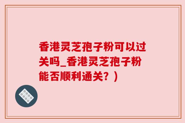 香港灵芝孢子粉可以过关吗_香港灵芝孢子粉能否顺利通关？)