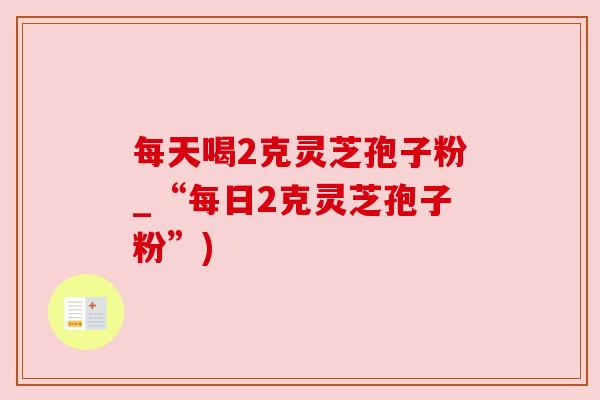 每天喝2克灵芝孢子粉_“每日2克灵芝孢子粉”)