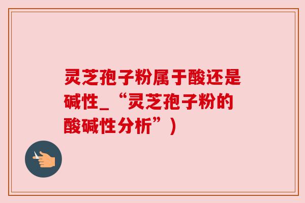 灵芝孢子粉属于酸还是碱性_“灵芝孢子粉的酸碱性分析”)