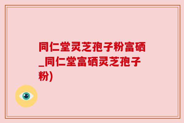 同仁堂灵芝孢子粉富硒_同仁堂富硒灵芝孢子粉)