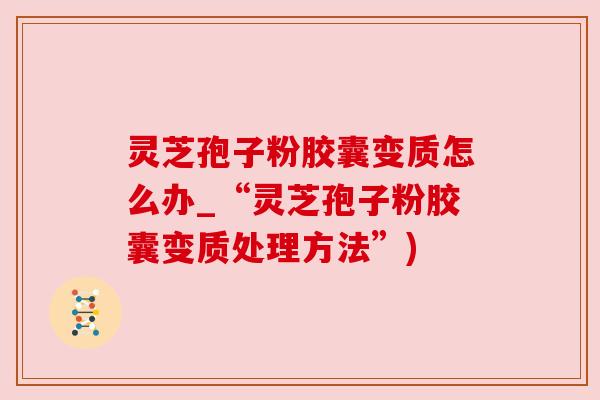 灵芝孢子粉胶囊变质怎么办_“灵芝孢子粉胶囊变质处理方法”)