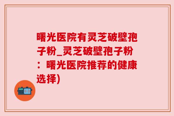 曙光医院有灵芝破壁孢子粉_灵芝破壁孢子粉：曙光医院推荐的健康选择)