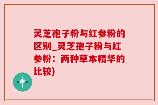 灵芝孢子粉与红参粉的区别_灵芝孢子粉与红参粉:两种草本精华的比较)