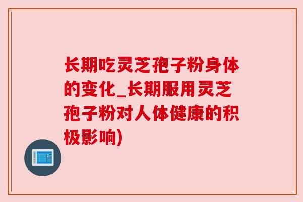 长期吃灵芝孢子粉身体的变化_长期服用灵芝孢子粉对人体健康的积极影响)