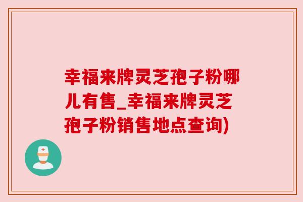 幸福来牌灵芝孢子粉哪儿有售_幸福来牌灵芝孢子粉销售地点查询)