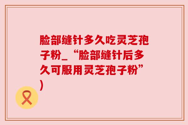脸部缝针多久吃灵芝孢子粉_“脸部缝针后多久可服用灵芝孢子粉”)