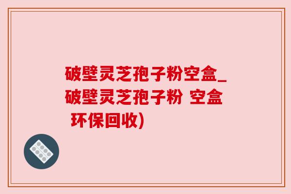 破壁灵芝孢子粉空盒_破壁灵芝孢子粉 空盒 环保回收)