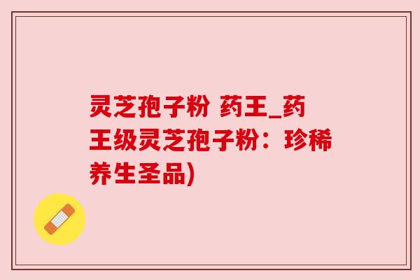 灵芝孢子粉 药王_药王级灵芝孢子粉:珍稀养生圣品)