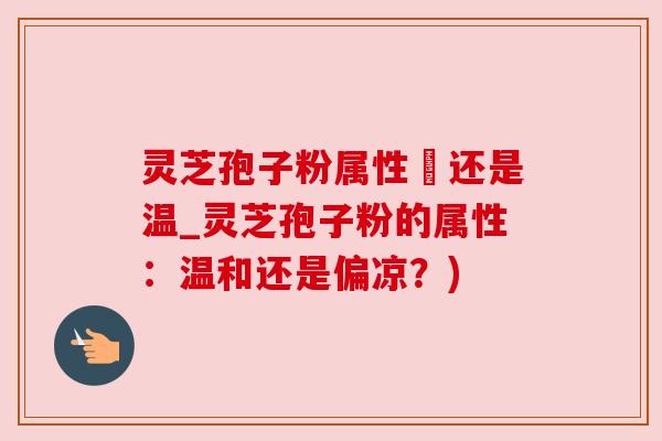 灵芝孢子粉属性涼还是温_灵芝孢子粉的属性:温和还是偏凉?)