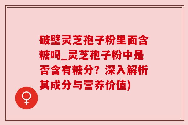 破壁灵芝孢子粉里面含糖吗_灵芝孢子粉中是否含有糖分?深入解析其成分与营养价值)