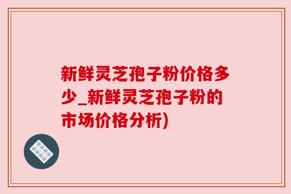 新鲜灵芝孢子粉价格多少_新鲜灵芝孢子粉的市场价格分析)