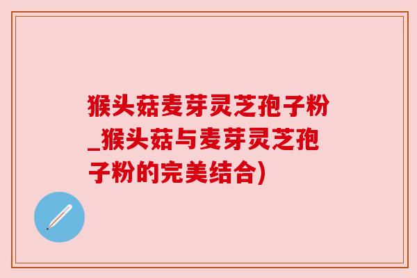 猴头菇麦芽灵芝孢子粉_猴头菇与麦芽灵芝孢子粉的完美结合)