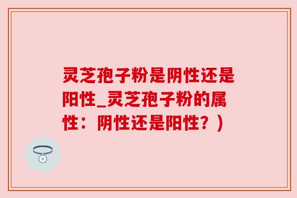 灵芝孢子粉是阴性还是阳性_灵芝孢子粉的属性:阴性还是阳性?)