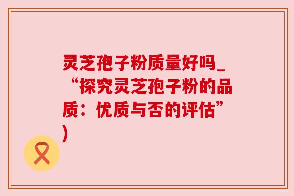 灵芝孢子粉质量好吗_“探究灵芝孢子粉的品质:优质与否的评估”)