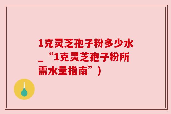 1克灵芝孢子粉多少水_“1克灵芝孢子粉所需水量指南”)