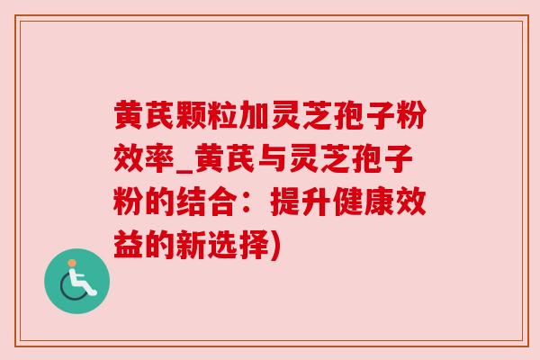 黄芪颗粒加灵芝孢子粉效率_黄芪与灵芝孢子粉的结合:提升健康效益的新选择)