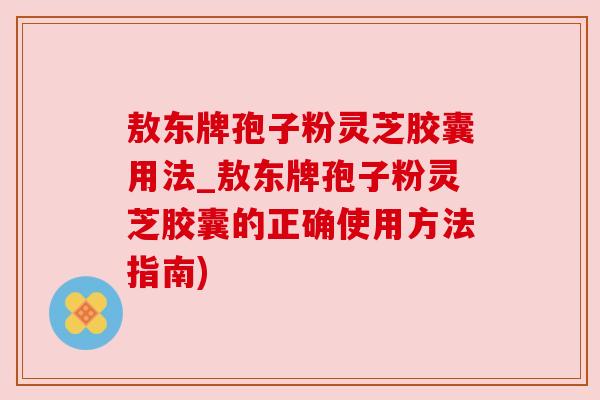 敖东牌孢子粉灵芝胶囊用法_敖东牌孢子粉灵芝胶囊的正确使用方法指南)