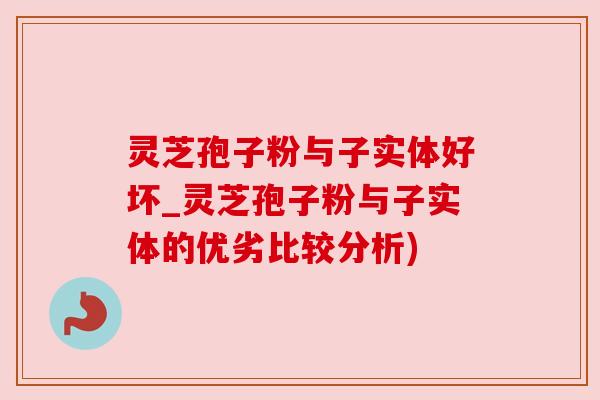 灵芝孢子粉与子实体好坏_灵芝孢子粉与子实体的优劣比较分析)