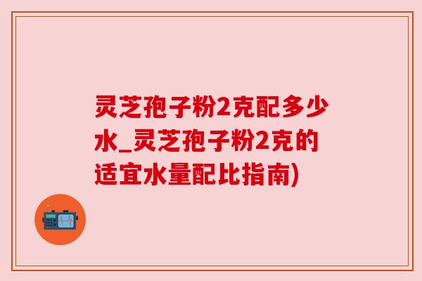 灵芝孢子粉2克配多少水_灵芝孢子粉2克的适宜水量配比指南)