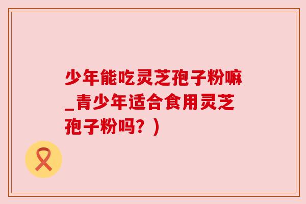 少年能吃灵芝孢子粉嘛_青少年适合食用灵芝孢子粉吗?)