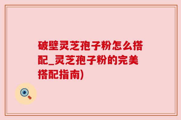 破壁灵芝孢子粉怎么搭配_灵芝孢子粉的完美搭配指南)