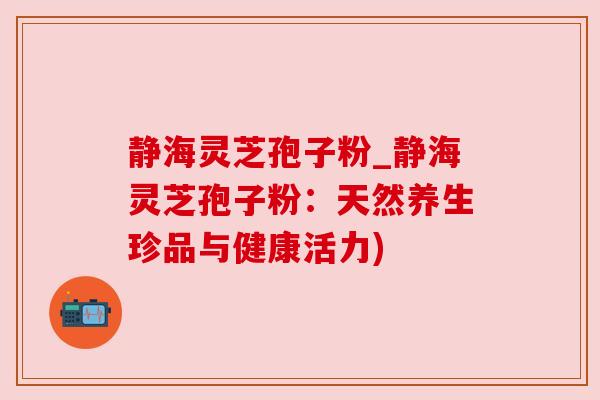 静海灵芝孢子粉_静海灵芝孢子粉：天然养生珍品与健康活力)