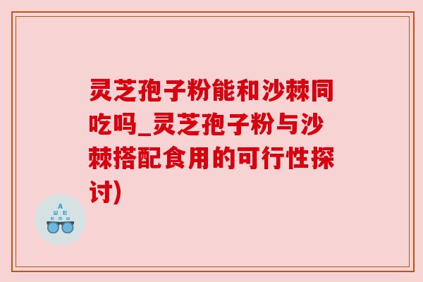 灵芝孢子粉能和沙棘同吃吗_灵芝孢子粉与沙棘搭配食用的可行性探讨)