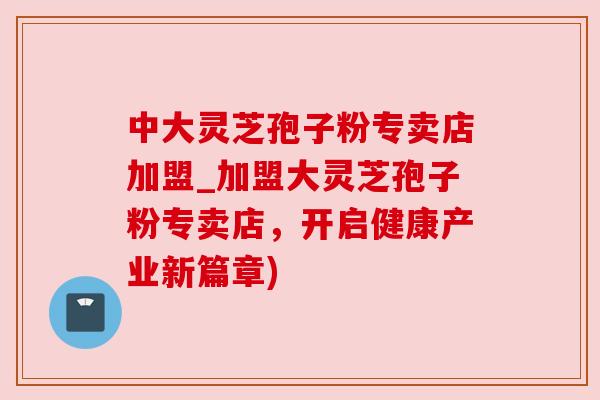 中大灵芝孢子粉专卖店加盟_加盟大灵芝孢子粉专卖店,开启健康产业新篇章)