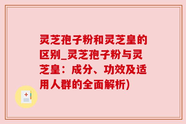 灵芝孢子粉和灵芝皇的区别_灵芝孢子粉与灵芝皇：成分、功效及适用人群的全面解析)