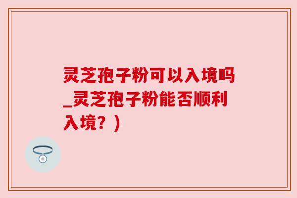 灵芝孢子粉可以入境吗_灵芝孢子粉能否顺利入境？)