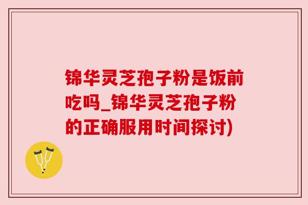 锦华灵芝孢子粉是饭前吃吗_锦华灵芝孢子粉的正确服用时间探讨)