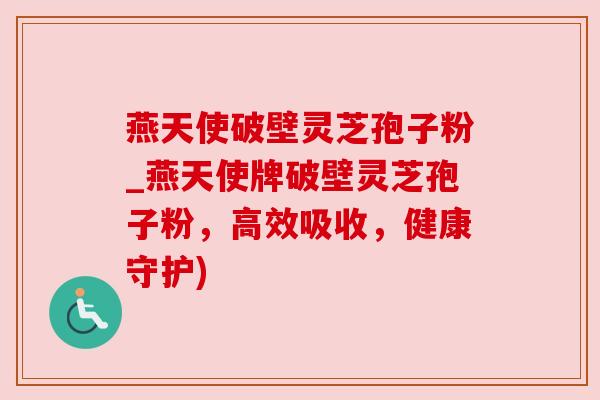 燕天使破壁灵芝孢子粉_燕天使牌破壁灵芝孢子粉,高效吸收,健康守护)